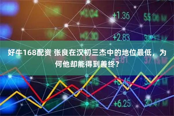 好牛168配资 张良在汉初三杰中的地位最低，为何他却能得到善终？