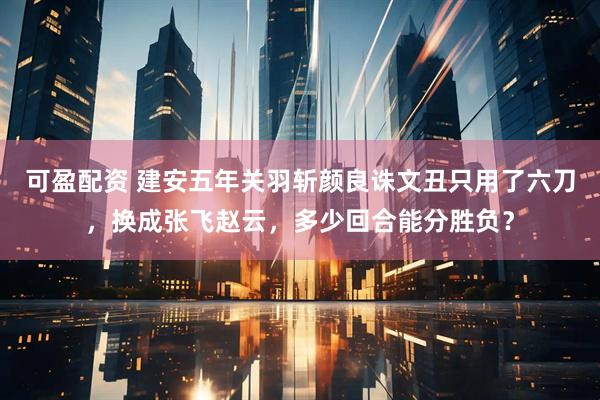 可盈配资 建安五年关羽斩颜良诛文丑只用了六刀，换成张飞赵云，多少回合能分胜负？