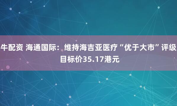 牛配资 海通国际：维持海吉亚医疗“优于大市”评级 目标价35.17港元