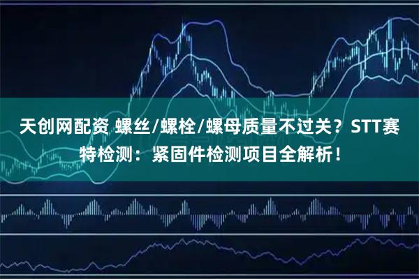 天创网配资 螺丝/螺栓/螺母质量不过关？STT赛特检测：紧固件检测项目全解析！