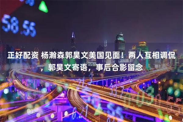 正好配资 杨瀚森郭昊文美国见面！两人互相调侃，郭昊文寄语，事后合影留念