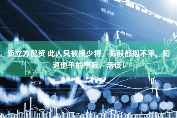 新立方配资 此人只被授少将，陈毅都抱不平，知道他干的事后，活该！
