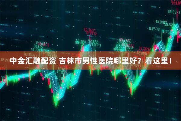 中金汇融配资 吉林市男性医院哪里好？看这里！