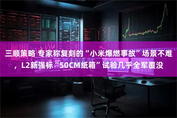 三顺策略 专家称复刻的“小米爆燃事故”场景不难,L2新强标“50CM纸箱”试验几乎全军覆没