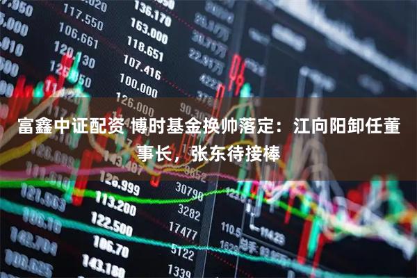 富鑫中证配资 博时基金换帅落定:江向阳卸任董事长,张东待接棒