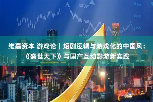 维嘉资本 游戏论｜短剧逻辑与游戏化的中国风：《盛世天下》与国产互动影游新实践