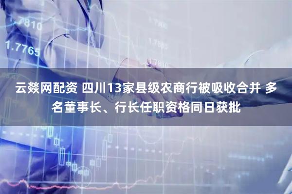 云燚网配资 四川13家县级农商行被吸收合并 多名董事长、行长任职资格同日获批