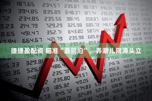 捷捷盈配资 瞄准“最前沿”，弄潮儿向涛头立