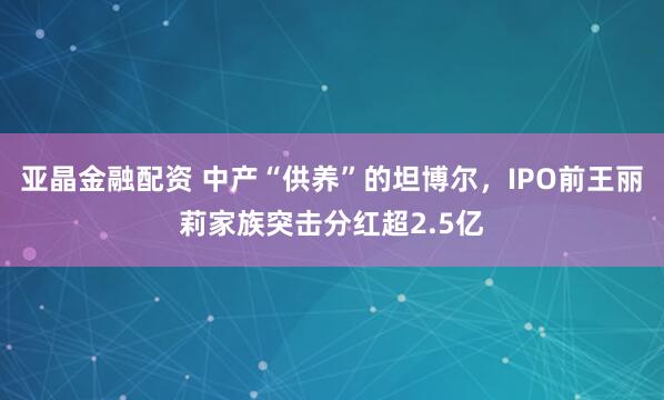 亚晶金融配资 中产“供养”的坦博尔，IPO前王丽莉家族突击分红超2.5亿