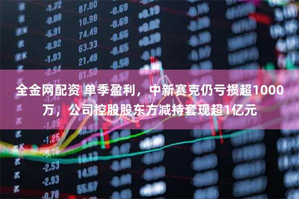 全金网配资 单季盈利，中新赛克仍亏损超1000万，公司控股股东方减持套现超1亿元