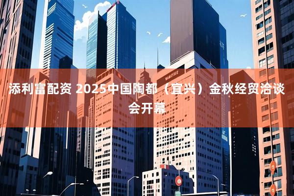 添利富配资 2025中国陶都（宜兴）金秋经贸洽谈会开幕