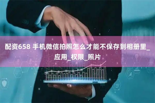 配资658 手机微信拍照怎么才能不保存到相册里_应用_权限_照片