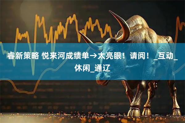 睿新策略 悦来河成绩单→太亮眼！请阅！_互动_休闲_通辽