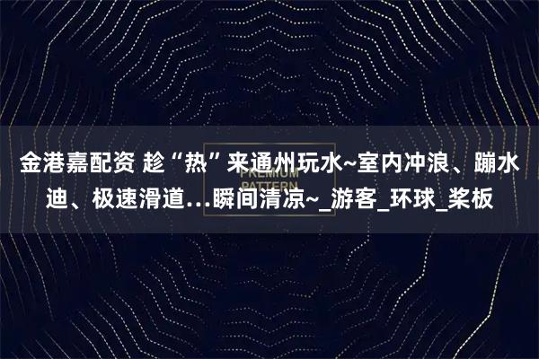 金港嘉配资 趁“热”来通州玩水~室内冲浪、蹦水迪、极速滑道…瞬间清凉~_游客_环球_桨板