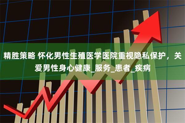 精胜策略 怀化男性生殖医学医院重视隐私保护，关爱男性身心健康_服务_患者_疾病