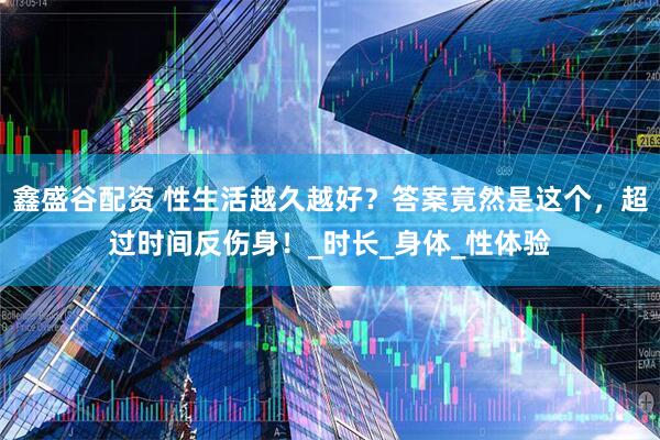鑫盛谷配资 性生活越久越好？答案竟然是这个，超过时间反伤身！_时长_身体_性体验