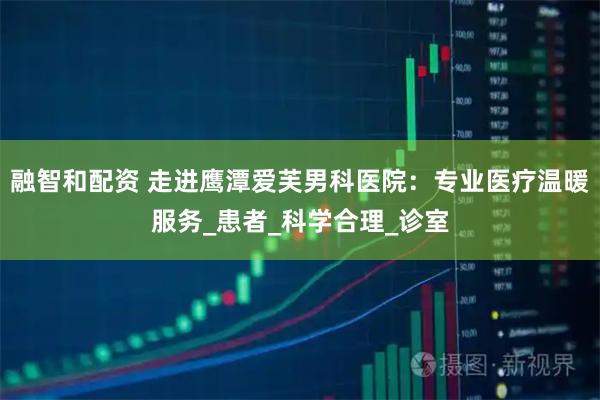融智和配资 走进鹰潭爱芙男科医院：专业医疗温暖服务_患者_科学合理_诊室