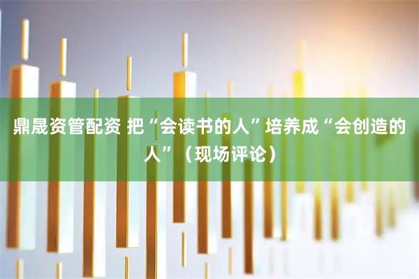 鼎晟资管配资 把“会读书的人”培养成“会创造的人”（现场评论）
