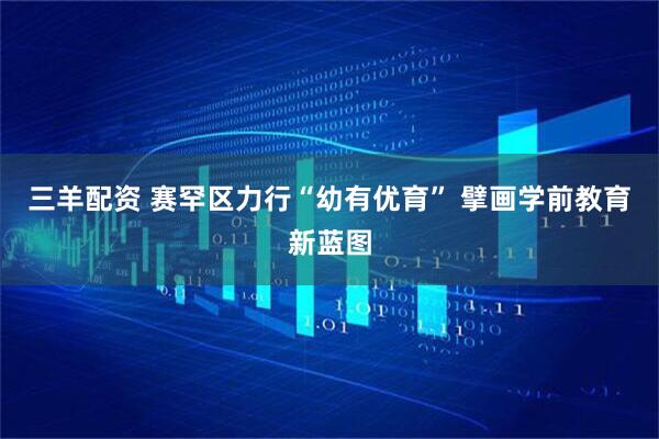 三羊配资 赛罕区力行“幼有优育” 擘画学前教育新蓝图
