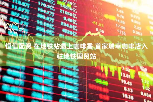 恒信配资 在地铁站遇上咖啡香 首家瑞幸咖啡店入驻地铁国贸站
