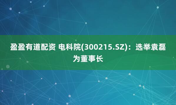 盈盈有道配资 电科院(300215.SZ)：选举袁磊为董事长