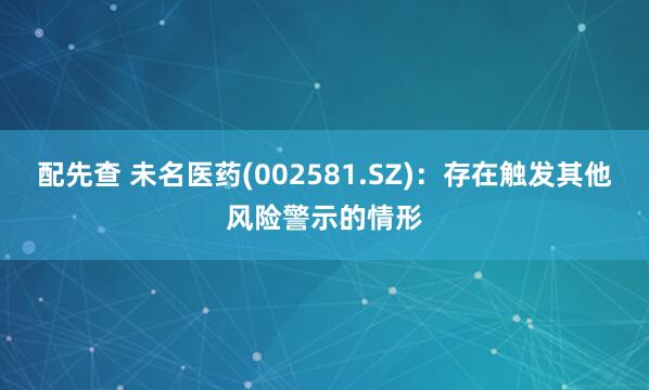 配先查 未名医药(002581.SZ)：存在触发其他风险警示的情形