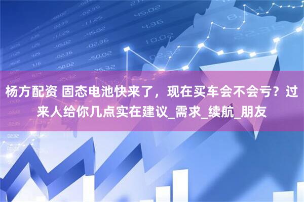 杨方配资 固态电池快来了，现在买车会不会亏？过来人给你几点实在建议_需求_续航_朋友