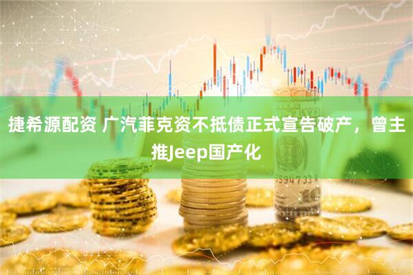 捷希源配资 广汽菲克资不抵债正式宣告破产，曾主推Jeep国产化