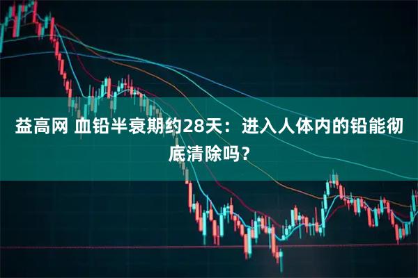 益高网 血铅半衰期约28天：进入人体内的铅能彻底清除吗？