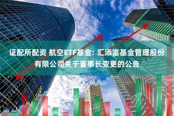 证配所配资 航空ETF基金: 汇添富基金管理股份有限公司关于董事长变更的公告