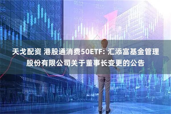 天戈配资 港股通消费50ETF: 汇添富基金管理股份有限公司关于董事长变更的公告