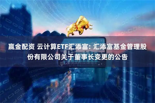 赢金配资 云计算ETF汇添富: 汇添富基金管理股份有限公司关于董事长变更的公告