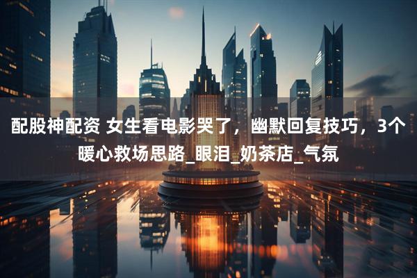 配股神配资 女生看电影哭了，幽默回复技巧，3个暖心救场思路_眼泪_奶茶店_气氛