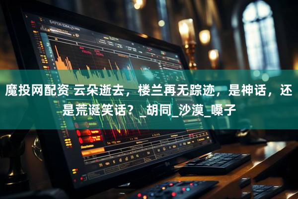 魔投网配资 云朵逝去，楼兰再无踪迹，是神话，还是荒诞笑话？_胡同_沙漠_嗓子