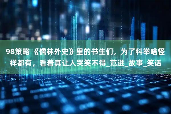 98策略 《儒林外史》里的书生们，为了科举啥怪样都有，看着真让人哭笑不得_范进_故事_笑话