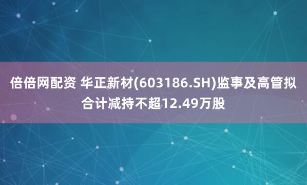 倍倍网配资 华正新材(603186.SH)监事及高管拟合计减持不超12.49万股