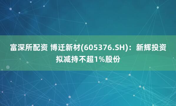 富深所配资 博迁新材(605376.SH)：新辉投资拟减持不超1%股份