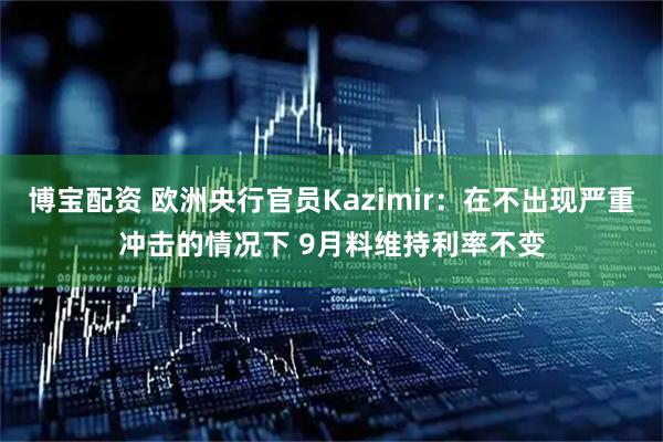 博宝配资 欧洲央行官员Kazimir：在不出现严重冲击的情况下 9月料维持利率不变