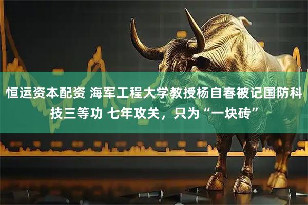 恒运资本配资 海军工程大学教授杨自春被记国防科技三等功 七年攻关，只为“一块砖”