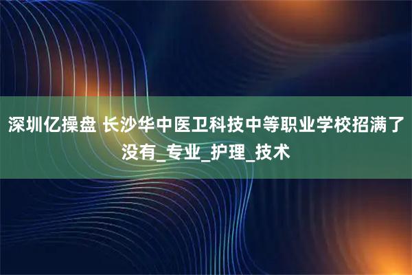 深圳亿操盘 长沙华中医卫科技中等职业学校招满了没有_专业_护理_技术