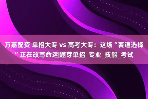 万嘉配资 单招大专 vs 高考大专：这场“赛道选择”正在改写命运|题芽单招_专业_技能_考试