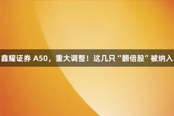 鑫耀证券 A50，重大调整！这几只“翻倍股”被纳入