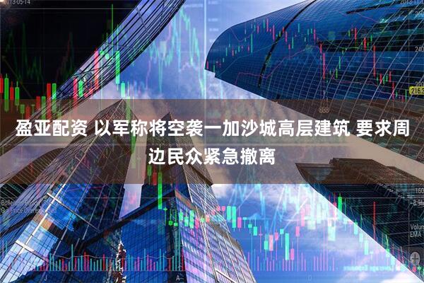 盈亚配资 以军称将空袭一加沙城高层建筑 要求周边民众紧急撤离