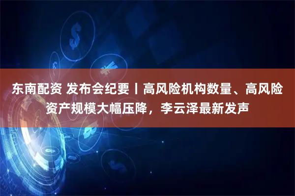 东南配资 发布会纪要丨高风险机构数量、高风险资产规模大幅压降，李云泽最新发声