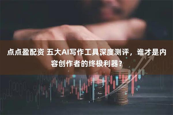 点点盈配资 五大AI写作工具深度测评，谁才是内容创作者的终极利器？