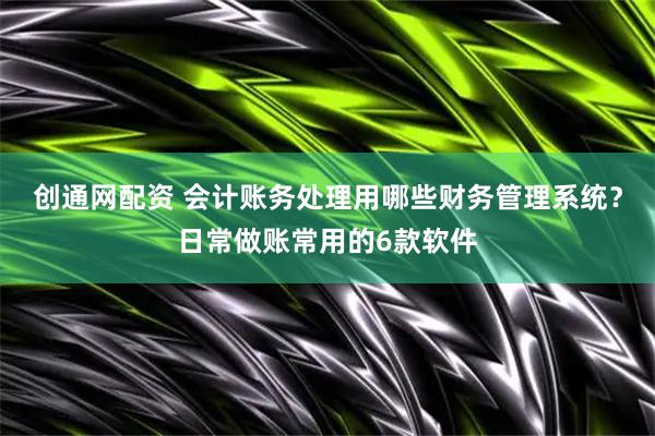 创通网配资 会计账务处理用哪些财务管理系统？日常做账常用的6款软件