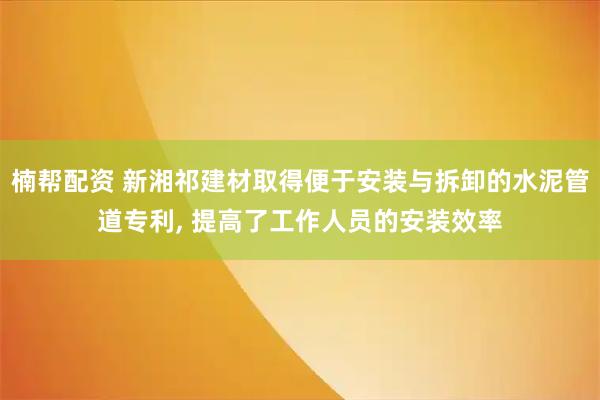 楠帮配资 新湘祁建材取得便于安装与拆卸的水泥管道专利, 提高了工作人员的安装效率