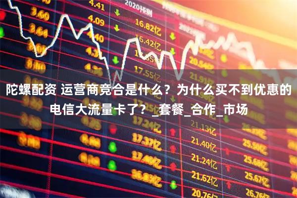 陀螺配资 运营商竞合是什么？为什么买不到优惠的电信大流量卡了？_套餐_合作_市场