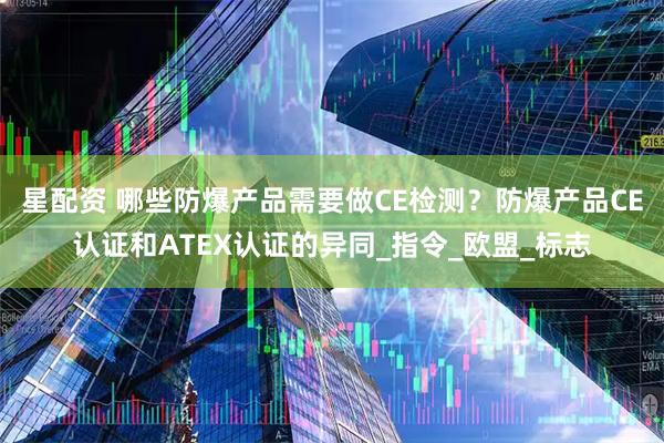 星配资 哪些防爆产品需要做CE检测？防爆产品CE认证和ATEX认证的异同_指令_欧盟_标志