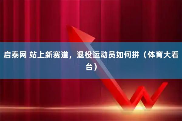 启泰网 站上新赛道，退役运动员如何拼（体育大看台）